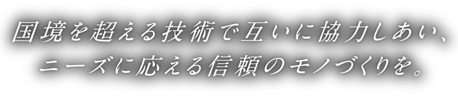 国境を超える技術で互いに協力しあい、ニーズに応える信頼のモノづくりを。